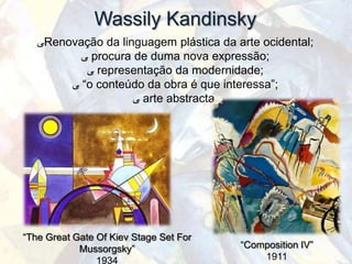 Wassily Kandinsky
   ‫ﯽ‬Renovação da linguagem plástica da arte ocidental;
          ‫ ﯽ‬procura de duma nova expressão;
           ‫ ﯽ‬representação da modernidade;
        ‫“ ﯽ‬o conteúdo da obra é que interessa”;
                    ‫ ﯽ‬arte abstracta.




“The Great Gate Of Kiev Stage Set For
            Mussorgsky”                 “Composition IV”
                1934                        1911
 