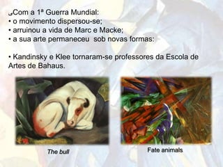 ‫ﯽ‬Com a 1ª Guerra Mundial:
• o movimento dispersou-se;
• arruinou a vida de Marc e Macke;
• a sua arte permaneceu sob novas formas:

• Kandinsky e Klee tornaram-se professores da Escola de
Artes de Bahaus.




           The bull                     Fate animals
 