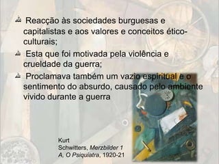‫ ﷲ‬Reacção às sociedades burguesas e
  capitalistas e aos valores e conceitos ético-
  culturais;
‫ ﷲ‬Esta que foi motivada pela violência e
  crueldade da guerra;
‫ ﷲ‬Proclamava também um vazio espiritual e o
  sentimento do absurdo, causado pelo ambiente
  vivido durante a guerra




          Kurt
          Schwitters, Merzbilder 1
          A, O Psiquiatra, 1920-21
 