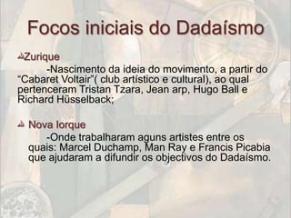 Focos iniciais do Dadaísmo
‫ﷲ‬Zurique
      -Nascimento da ideia do movimento, a partir do
“Cabaret Voltair”( club artístico e cultural), ao qual
pertenceram Tristan Tzara, Jean arp, Hugo Ball e
Richard Hüsselback;

‫ ﷲ‬Nova Iorque
     -Onde trabalharam aguns artistes entre os
  quais: Marcel Duchamp, Man Ray e Francis Picabia
  que ajudaram a difundir os objectivos do Dadaísmo.
 