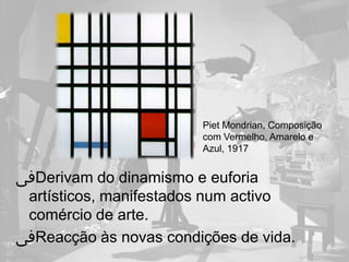 Piet Mondrian, Composição
                        com Vermelho, Amarelo e
                        Azul, 1917


‫ﰱ‬Derivam do dinamismo e euforia
 artísticos, manifestados num activo
 comércio de arte.
‫ﰱ‬Reacção às novas condições de vida.
 