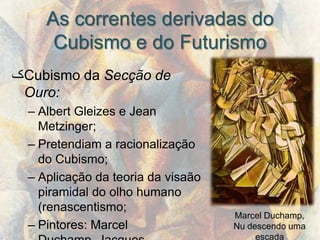 As correntes derivadas do
      Cubismo e do Futurismo
‫ک‬Cubismo da Secção de
 Ouro:
  – Albert Gleizes e Jean
    Metzinger;
  – Pretendiam a racionalização
    do Cubismo;
  – Aplicação da teoria da visaão
    piramidal do olho humano
    (renascentismo;
                                    Marcel Duchamp,
  – Pintores: Marcel                Nu descendo uma
                                         escada
 