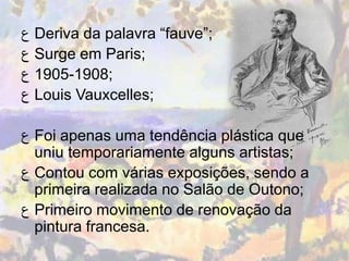 ‫ ﻉ‬Deriva da palavra “fauve”;
‫ ﻉ‬Surge em Paris;
‫;8091-5091 ﻉ‬
‫ ﻉ‬Louis Vauxcelles;

‫ ﻉ‬Foi apenas uma tendência plástica que
  uniu temporariamente alguns artistas;
‫ ﻉ‬Contou com várias exposições, sendo a
  primeira realizada no Salão de Outono;
‫ ﻉ‬Primeiro movimento de renovação da
  pintura francesa.
 