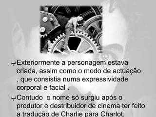 ‫ ﭖ‬Exteriormente a personagem estava
  criada, assim como o modo de actuação
  , que consistia numa expressividade
  corporal e facial .
‫ ﭖ‬Contudo o nome só surgiu após o
  produtor e destribuidor de cinema ter feito
  a tradução de Charlie para Charlot.
 