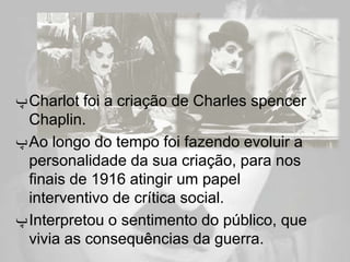 ‫ ﭖ‬Charlot foi a criação de Charles spencer
  Chaplin.
‫ ﭖ‬Ao longo do tempo foi fazendo evoluir a
  personalidade da sua criação, para nos
  finais de 1916 atingir um papel
  interventivo de crítica social.
‫ ﭖ‬Interpretou o sentimento do público, que
  vivia as consequências da guerra.
 