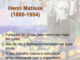 Henri Matisse
    (1880-1954)


‫ ﻉ‬Fundador do grupo, bem como seu mais
  fiel cultor;
‫ ﻉ‬Uso de cor e Bidimensionalidade nas suas
  obras;
‫ ﻉ‬O seu trabalho visava a comunicar
  emocionalmente com o espectador.
 