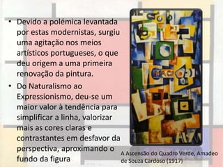 • Devido a polémica levantada
  por estas modernistas, surgiu
  uma agitação nos meios
  artísticos portugueses, o que
  deu origem a uma primeira
  renovação da pintura.
• Do Naturalismo ao
  Expressionismo, deu-se um
  maior valor à tendência para
  simplificar a linha, valorizar
  mais as cores claras e
  contrastantes em desfavor da
  perspectiva, aproximando o A Ascensão do Quadro Verde, Amadeo
  fundo da figura                de Souza Cardoso (1917)
 