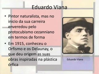 Eduardo Viana
• Pintor naturalista, mas no
  inicio da sua carreira
  enveredou pelo
  protocubismo cezanniano
  em termos de forma
• Em 1915, conheceu o
  Orfismo e os Delaunay, o
  que deu origem as suas
  obras inspiradas na plástica   Eduardo Viana

  órfica
 