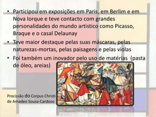 • Participou em exposições em Paris, em Berlim e em
  Nova Iorque e teve contacto com grandes
  personalidades do mundo artistico como Picasso,
  Braque e o casal Delaunay
• Teve maior destaque pelas suas máscaras, pelas
  naturezas-mortas, pelas paisagens e pelas violas
• Foi também um inovador pelo uso de matérias (pasta
  de óleo, areias)



Procissão do Corpus Christi
de Amadeo Sousa-Cardoso
 