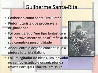 Guilherme Santa-Rita
• Conhecido como Santa-Rita Pintor
• Pintor futurista que procurava a
  originalidade
• Foi considerado “um tipo fantástico e
  insuportavelmente vaidoso” reflexo da
  sua complexa personalidade
• Andou entre o desafio conceptual e a
  pintura futurista italiana
• Foi um agitador de ideias, um inovador
  no campo estético e organizador da
  revista Portugal Futurista, em 1917
 