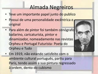 Almada Negreiros
• Teve um importante papel junto do publico
• Possui de uma personalidade excêntrica e
  original
• Para além de pintor foi também cenógrafo,
  bailarino, caricaturista, pintor e
  dinamizador, nomeadamente nas revistas
  Orpheu e Portugal Futurista- Poeta do
  Orpheu e Tudo
• Em 1919, não estando satisfeito com o
  ambiente cultural português, partiu para
  Paris, tendo assim a sua pintura regressado
  à ordem, dento do cubismo
 
