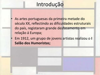 Introdução

• As artes portuguesas da primeira metade do
  século XX, reflectindo as dificuldades estruturais
  do país, registaram grande desfasamento em
  relação á Europa;
• Em 1912, um grupo de jovens artistas realizou o I
  Salão dos Humoristas;
 