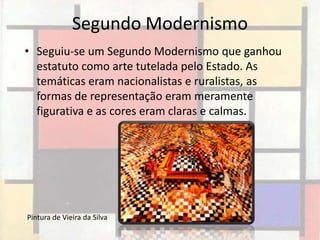 Segundo Modernismo
• Seguiu-se um Segundo Modernismo que ganhou
  estatuto como arte tutelada pelo Estado. As
  temáticas eram nacionalistas e ruralistas, as
  formas de representação eram meramente
  figurativa e as cores eram claras e calmas.




Pintura de Vieira da Silva
 