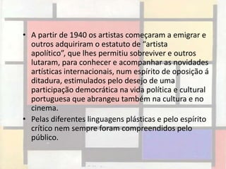 • A partir de 1940 os artistas começaram a emigrar e
  outros adquiriram o estatuto de “artista
  apolítico”, que lhes permitiu sobreviver e outros
  lutaram, para conhecer e acompanhar as novidades
  artísticas internacionais, num espírito de oposição á
  ditadura, estimulados pelo desejo de uma
  participação democrática na vida política e cultural
  portuguesa que abrangeu também na cultura e no
  cinema.
• Pelas diferentes linguagens plásticas e pelo espírito
  crítico nem sempre foram compreendidos pelo
  público.
 
