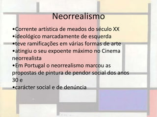 Neorrealismo
•Corrente artística de meados do século XX
•ideológico marcadamente de esquerda
•teve ramificações em várias formas de arte
•atingiu o seu expoente máximo no Cinema
neorrealista
•Em Portugal o neorrealismo marcou as
propostas de pintura de pendor social dos anos
30 e
•carácter social e de denúncia
 