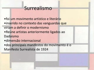 Surrealismo
•foi um movimento artístico e literário
•inserido no contexto das vanguardas que
viriam a definir o modernismo
•Reúne artistas anteriormente ligados ao
Dadaismo
•dimensão internacional
•dos principais manifestos do movimento é o
Manifesto Surrealista de 1924
 