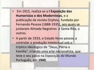 • Em 1915, realiza-se a I Exposição dos
  Humoristas e dos Modernistas, e a
  publicação da revista Orpheu, fundada por
  Fernando Pessoa (1888-1935), aos quais se
  juntaram Almada Negreiros e Santa-Rita, e
  outros.
• A partir de 1933, o Estado Novo passou a
  controlar a produção intelectual sob o
  tríptico ideológico de “Deus, Pátria e
  Família”, criando uma arte nacionalista, que
  teve o seu palco na Exposição do Mundo
  Português, em 1940.
 
