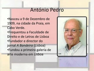 António Pedro
•Nasceu a 9 de Dezembro de
1909, na cidade da Praia, em
Cabo Verde.
•Frequentou a Faculdade de
Direito e de Letras de Lisboa
•Fundador e director do
jornal A Bandeira (Lisboa)
•Fundou a primeira galeria de
arte moderna em Lisboa
 
