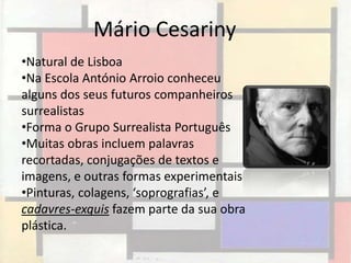 Mário Cesariny
•Natural de Lisboa
•Na Escola António Arroio conheceu
alguns dos seus futuros companheiros
surrealistas
•Forma o Grupo Surrealista Português
•Muitas obras incluem palavras
recortadas, conjugações de textos e
imagens, e outras formas experimentais
•Pinturas, colagens, ‘soprografias’, e
cadavres-exquis fazem parte da sua obra
plástica.
 