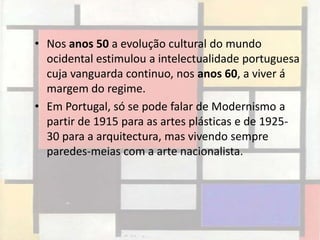 • Nos anos 50 a evolução cultural do mundo
  ocidental estimulou a intelectualidade portuguesa
  cuja vanguarda continuo, nos anos 60, a viver á
  margem do regime.
• Em Portugal, só se pode falar de Modernismo a
  partir de 1915 para as artes plásticas e de 1925-
  30 para a arquitectura, mas vivendo sempre
  paredes-meias com a arte nacionalista.
 
