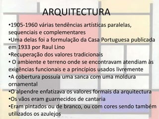 ARQUITECTURA
•1905-1960 várias tendências artísticas paralelas,
sequenciais e complementares
•Uma delas foi a formulação da Casa Portuguesa publicada
em 1933 por Raul Lino
•Recuperação dos valores tradicionais
• O ambiente e terreno onde se encontravam atendiam às
exigências funcionais e a princípios usados livremente
•A cobertura possuía uma sanca com uma moldura
ornamental
•O alpendre enfatizava os valores formais da arquitectura
•Os vãos eram guarnecidos de cantaria
•Eram pintados ou de branco, ou com cores sendo também
utilizados os azulejos
 