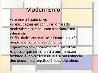 Modernismo
•durante o Estado Novo
•preocupações em conjugar formas do
modernismo europeu com o nacionalismo
salazarista
•dificuldades económicas e financeiras, não
propiciaram os empreendimentos
arquitectónicos, normalmente dispendiosos
•o pouco que se construiu permaneceu
fechado à inovação e revela a persistência
dos esquemas arquitectónicos clássicos.
 