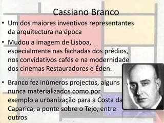 Cassiano Branco
• Um dos maiores inventivos representantes
  da arquitectura na época
• Mudou a imagem de Lisboa,
  especialmente nas fachadas dos prédios,
  nos convidativos cafés e na modernidade
  dos cinemas Restauradores e Éden.
• Branco fez inúmeros projectos, alguns
  nunca materializados como por
  exemplo a urbanização para a Costa da
  Caparica, a ponte sobre o Tejo, entre
  outros
 