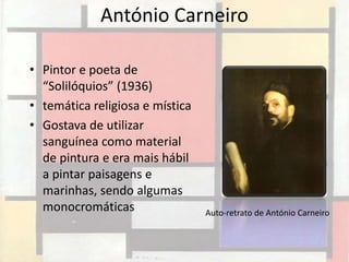 António Carneiro

• Pintor e poeta de
  “Solilóquios” (1936)
• temática religiosa e mística
• Gostava de utilizar
  sanguínea como material
  de pintura e era mais hábil
  a pintar paisagens e
  marinhas, sendo algumas
  monocromáticas                 Auto-retrato de António Carneiro
 