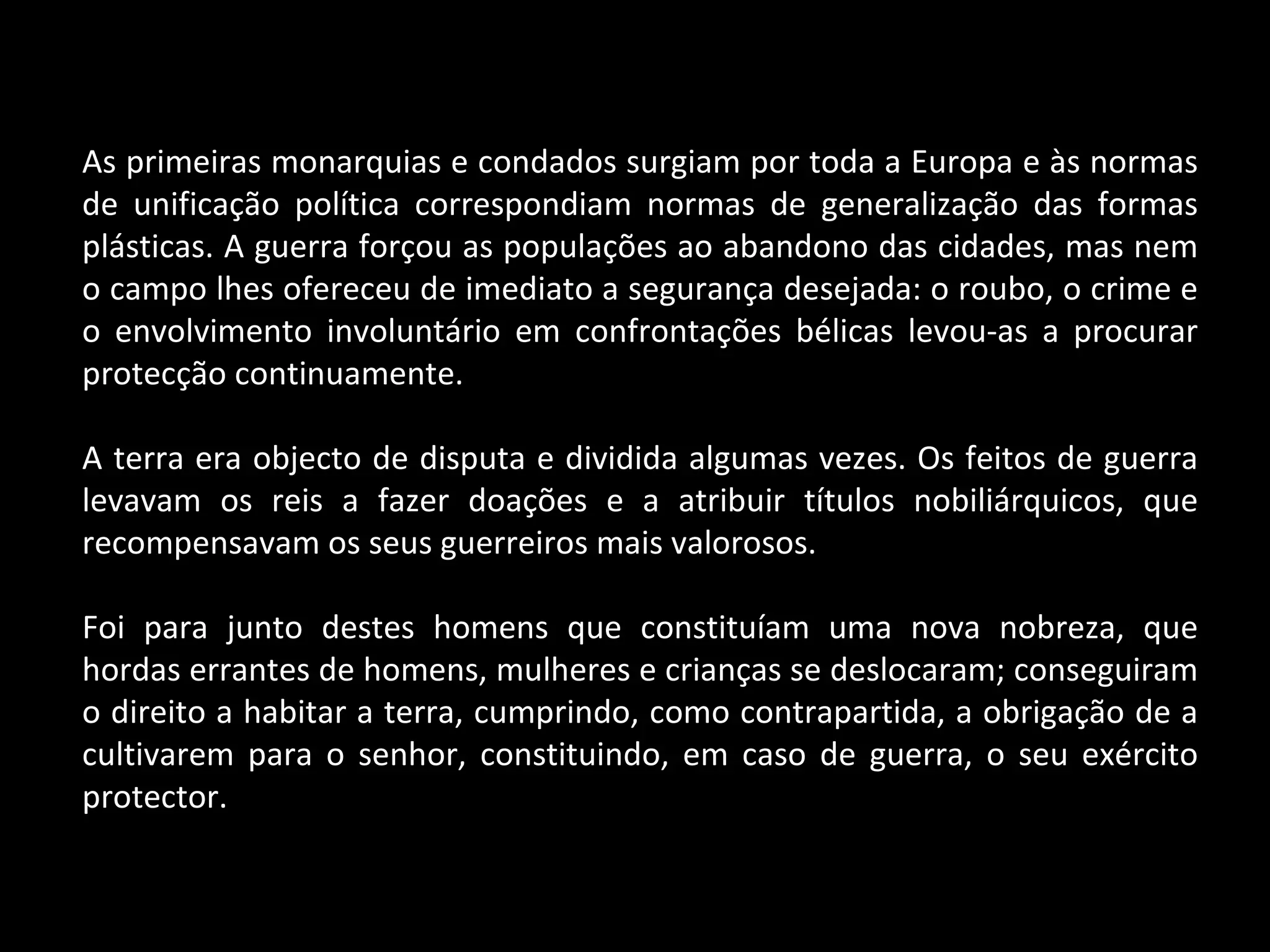 As primeiras monarquias e condados surgiam por toda a Europa e às normas de unificação política correspondiam normas de generalização das formas plásticas. A guerra forçou as populações ao abandono das cidades, mas nem o campo lhes ofereceu de imediato a segurança desejada: o roubo, o crime e o envolvimento involuntário em confrontações bélicas levou-as a procurar protecção continuamente. A terra era objecto de disputa e dividida algumas vezes. Os feitos de guerra levavam os reis a fazer doações e a atribuir títulos nobiliárquicos, que recompensavam os seus guerreiros mais valorosos. Foi para junto destes homens que constituíam uma nova nobreza, que hordas errantes de homens, mulheres e crianças se deslocaram; conseguiram o direito a habitar a terra, cumprindo, como contrapartida, a obrigação de a cultivarem para o senhor, constituindo, em caso de guerra, o seu exército protector. 