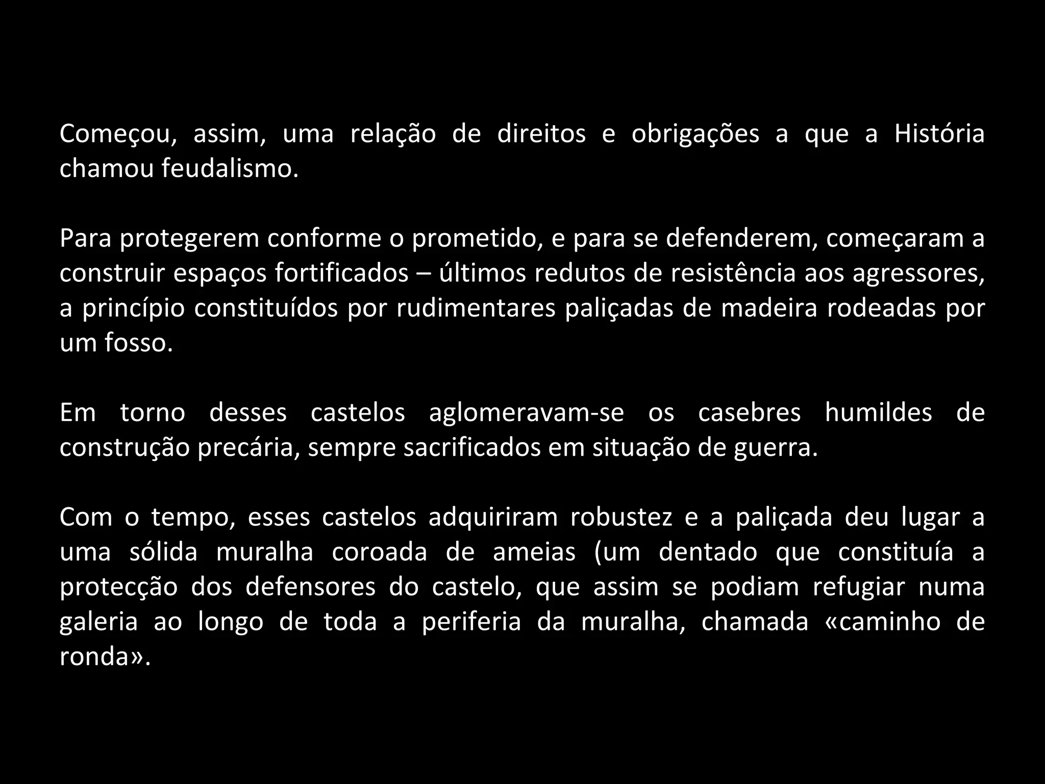 Começou, assim, uma relação de direitos e obrigações a que a História chamou feudalismo. Para protegerem conforme o prometido, e para se defenderem, começaram a construir espaços fortificados – últimos redutos de resistência aos agressores, a princípio constituídos por rudimentares paliçadas de madeira rodeadas por um fosso. Em torno desses castelos aglomeravam-se os casebres humildes de construção precária, sempre sacrificados em situação de guerra. Com o tempo, esses castelos adquiriram robustez e a paliçada deu lugar a uma sólida muralha coroada de ameias (um dentado que constituía a protecção dos defensores do castelo, que assim se podiam refugiar numa galeria ao longo de toda a periferia da muralha, chamada «caminho de ronda». 