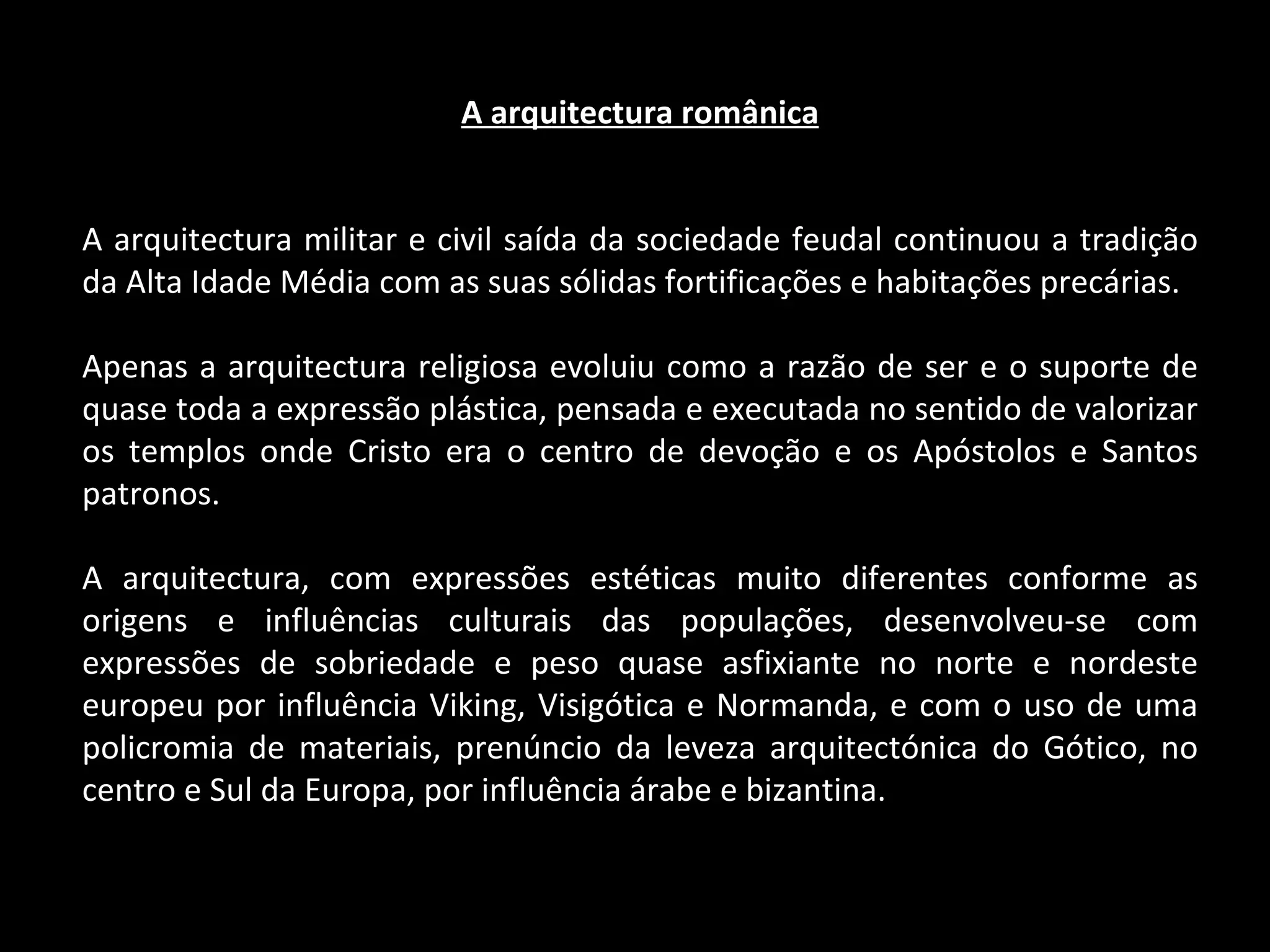 A arquitectura românica A arquitectura militar e civil saída da sociedade feudal continuou a tradição da Alta Idade Média com as suas sólidas fortificações e habitações precárias. Apenas a arquitectura religiosa evoluiu como a razão de ser e o suporte de quase toda a expressão plástica, pensada e executada no sentido de valorizar os templos onde Cristo era o centro de devoção e os Apóstolos e Santos patronos. A arquitectura, com expressões estéticas muito diferentes conforme as origens e influências culturais das populações, desenvolveu-se com expressões de sobriedade e peso quase asfixiante no norte e nordeste europeu por influência Viking, Visigótica e Normanda, e com o uso de uma policromia de materiais, prenúncio da leveza arquitectónica do Gótico, no centro e Sul da Europa, por influência árabe e bizantina. 