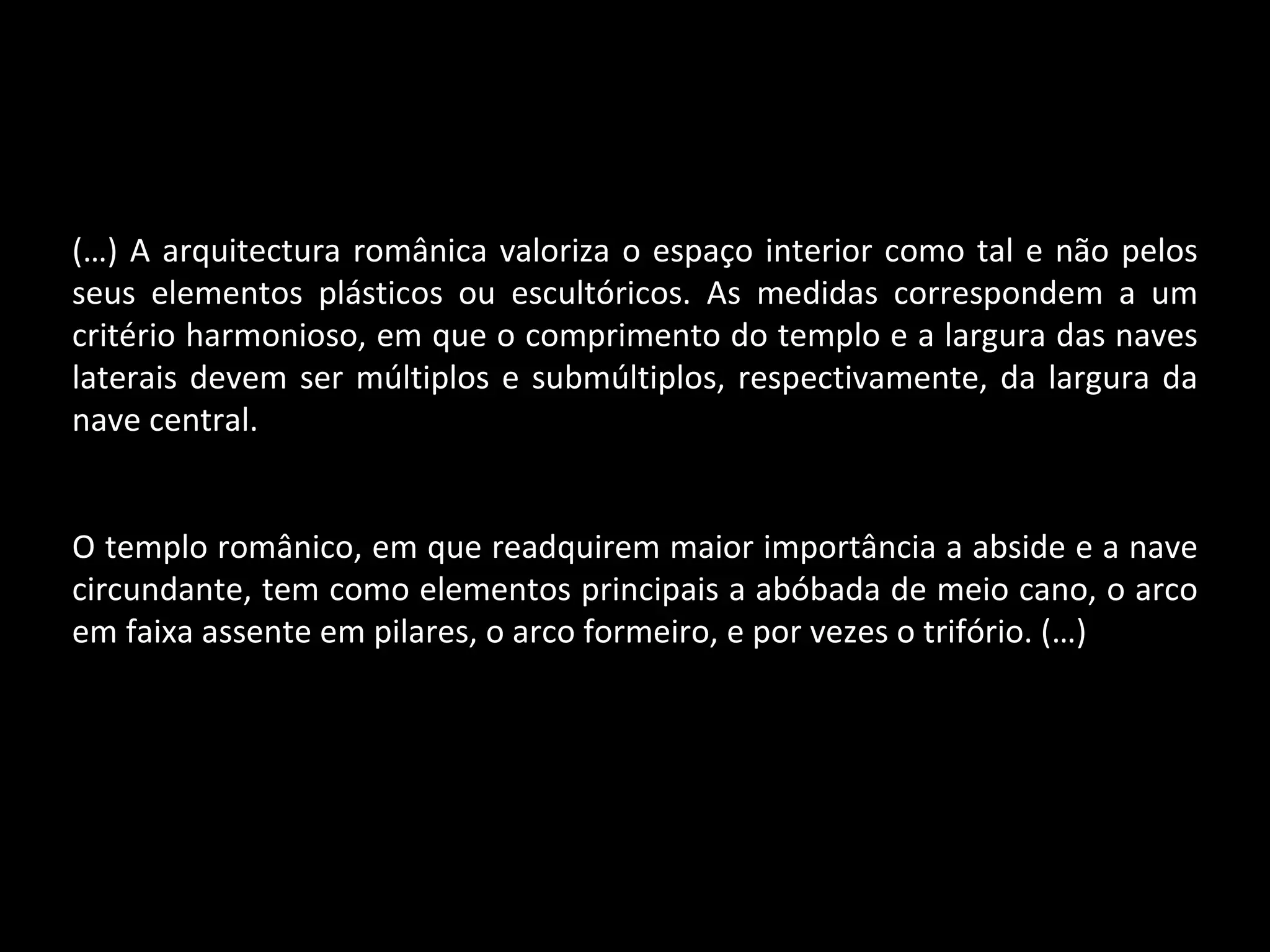 (…) A arquitectura românica valoriza o espaço interior como tal e não pelos seus elementos plásticos ou escultóricos. As medidas correspondem a um critério harmonioso, em que o comprimento do templo e a largura das naves laterais devem ser múltiplos e submúltiplos, respectivamente, da largura da nave central. O templo românico, em que readquirem maior importância a abside e a nave circundante, tem como elementos principais a abóbada de meio cano, o arco em faixa assente em pilares, o arco formeiro, e por vezes o trifório. (…) 