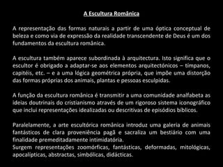 A Escultura Românica A representação das formas naturais a partir de uma óptica conceptual de beleza e como via de expressão da realidade transcendente de Deus é um dos fundamentos da escultura românica. A escultura também aparece subordinada à arquitectura. Isto significa que o escultor é obrigado a adaptar-se aos elementos arquitectónicos – tímpanos, capitéis, etc. – e a uma lógica geométrica própria, que impõe uma distorção das formas próprias dos animais, plantas e pessoas esculpidas. A função da escultura românica é transmitir a uma comunidade analfabeta as ideias doutrinais do cristianismo através de um rigoroso sistema iconográfico que inclui representações idealizadas ou descritivas de episódios bíblicos. Paralelamente, a arte escultórica românica introduz uma galeria de animais fantásticos de clara proveniência pagã e sacraliza um bestiário com uma finalidade premeditadamente intimidatória. Surgem representações zoomórficas, fantásticas, deformadas, mitológicas, apocalípticas, abstractas, simbólicas, didácticas. 