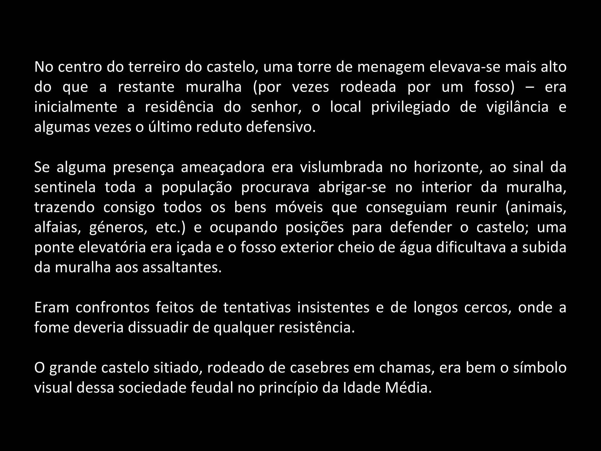 No centro do terreiro do castelo, uma torre de menagem elevava-se mais alto do que a restante muralha (por vezes rodeada por um fosso) – era inicialmente a residência do senhor, o local privilegiado de vigilância e algumas vezes o último reduto defensivo. Se alguma presença ameaçadora era vislumbrada no horizonte, ao sinal da sentinela toda a população procurava abrigar-se no interior da muralha, trazendo consigo todos os bens móveis que conseguiam reunir (animais, alfaias, géneros, etc.) e ocupando posições para defender o castelo; uma ponte elevatória era içada e o fosso exterior cheio de água dificultava a subida da muralha aos assaltantes. Eram confrontos feitos de tentativas insistentes e de longos cercos, onde a fome deveria dissuadir de qualquer resistência.  O grande castelo sitiado, rodeado de casebres em chamas, era bem o símbolo visual dessa sociedade feudal no princípio da Idade Média. 