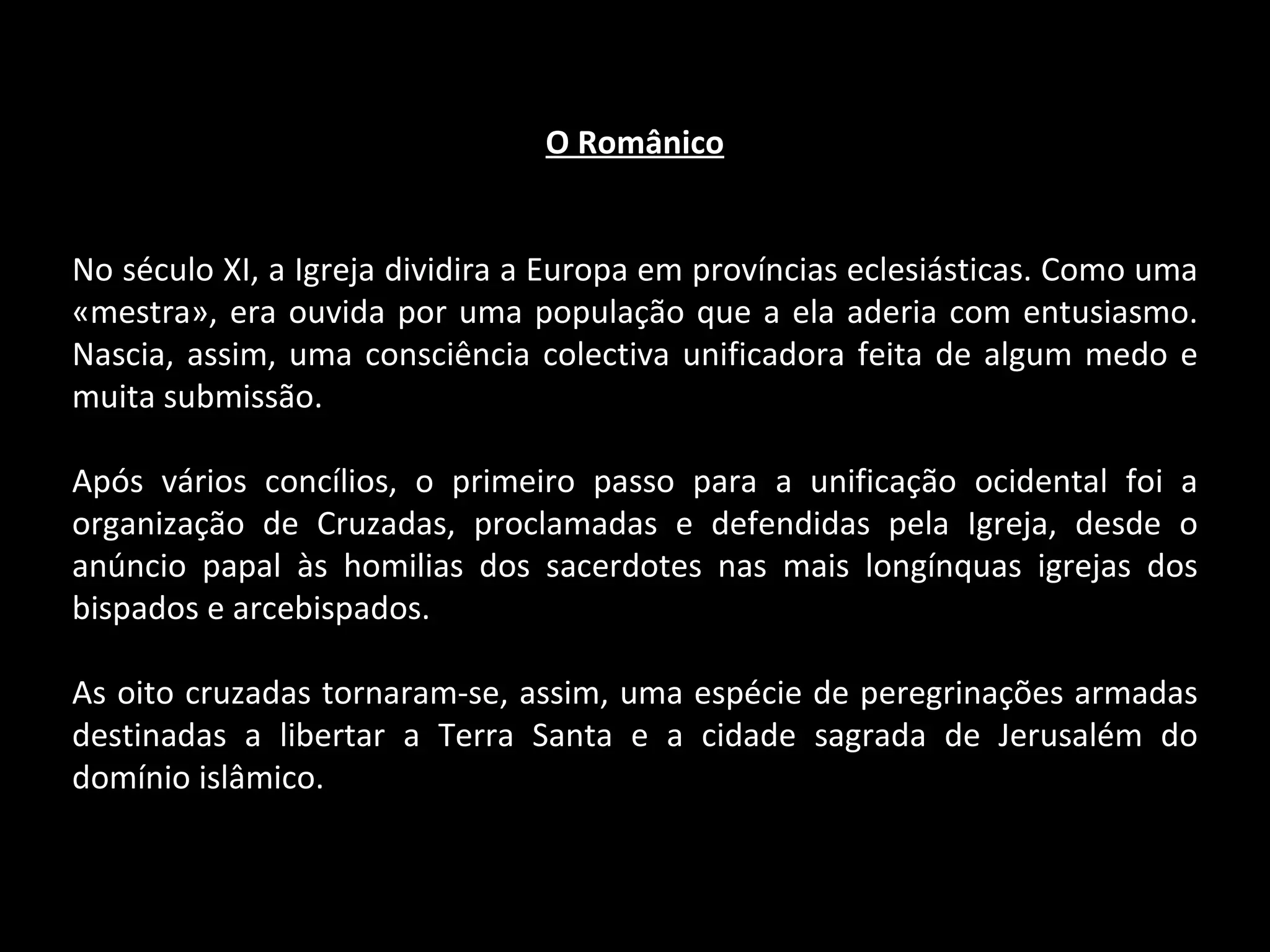 O Românico No século XI, a Igreja dividira a Europa em províncias eclesiásticas. Como uma «mestra», era ouvida por uma população que a ela aderia com entusiasmo. Nascia, assim, uma consciência colectiva unificadora feita de algum medo e muita submissão. Após vários concílios, o primeiro passo para a unificação ocidental foi a organização de Cruzadas, proclamadas e defendidas pela Igreja, desde o anúncio papal às homilias dos sacerdotes nas mais longínquas igrejas dos bispados e arcebispados. As oito cruzadas tornaram-se, assim, uma espécie de peregrinações armadas destinadas a libertar a Terra Santa e a cidade sagrada de Jerusalém do domínio islâmico. 