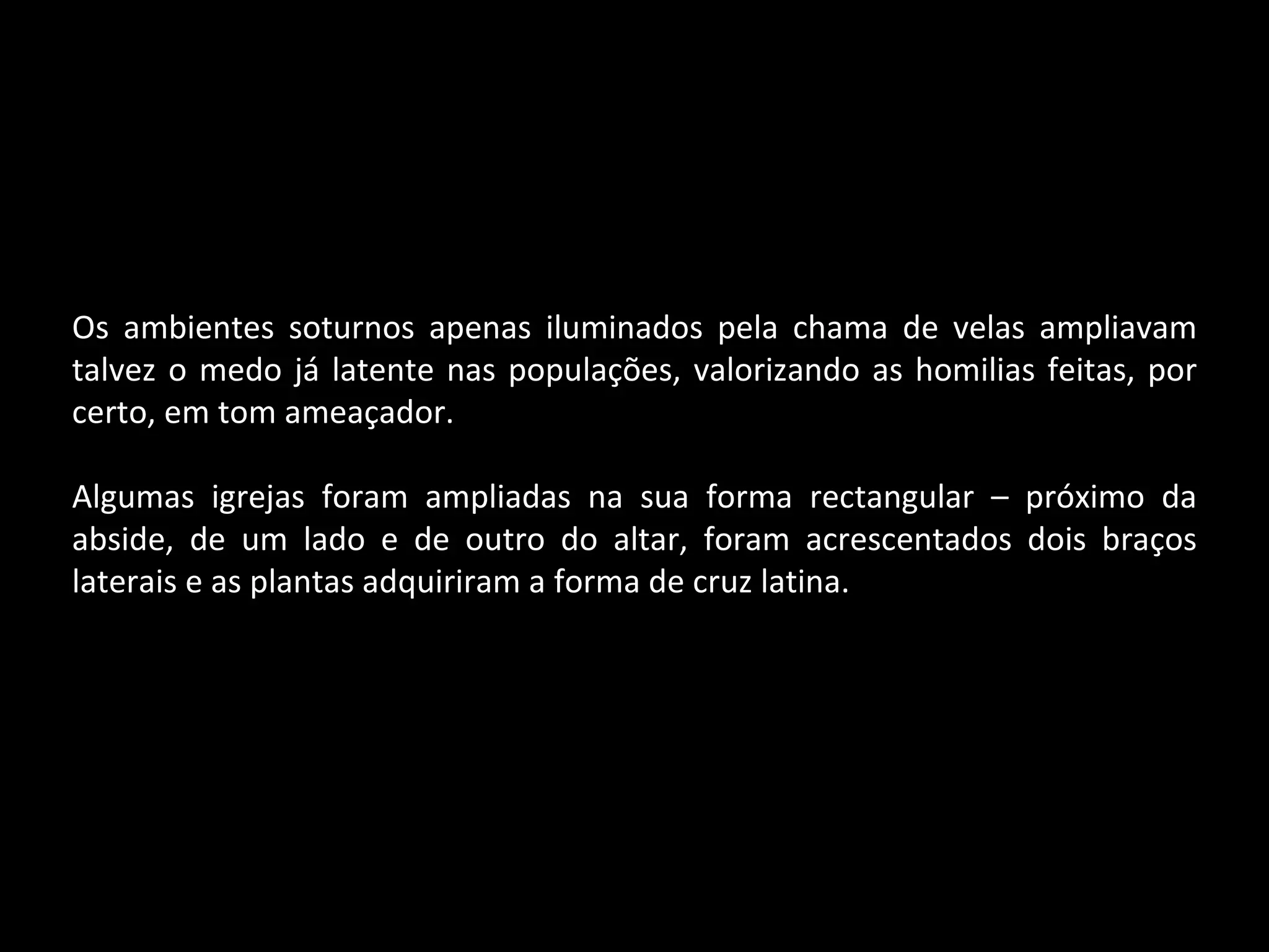 Os ambientes soturnos apenas iluminados pela chama de velas ampliavam talvez o medo já latente nas populações, valorizando as homilias feitas, por certo, em tom ameaçador. Algumas igrejas foram ampliadas na sua forma rectangular – próximo da abside, de um lado e de outro do altar, foram acrescentados dois braços laterais e as plantas adquiriram a forma de cruz latina. 
