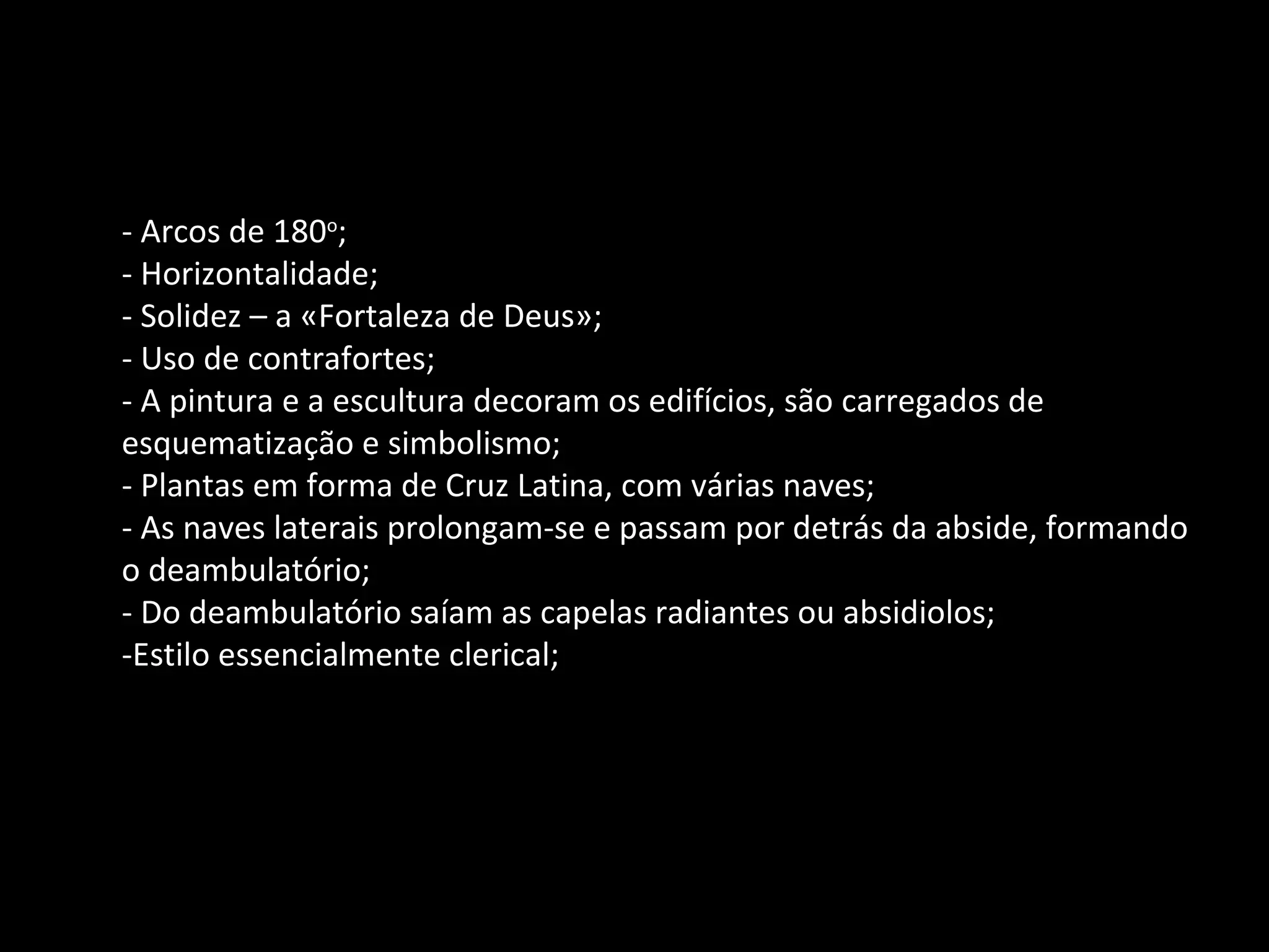 - Arcos de 180 o ; - Horizontalidade; - Solidez – a «Fortaleza de Deus»; - Uso de contrafortes; - A pintura e a escultura decoram os edifícios, são carregados de esquematização e simbolismo; - Plantas em forma de Cruz Latina, com várias naves; - As naves laterais prolongam-se e passam por detrás da abside, formando o deambulatório; - Do deambulatório saíam as capelas radiantes ou absidiolos; -Estilo essencialmente clerical; 