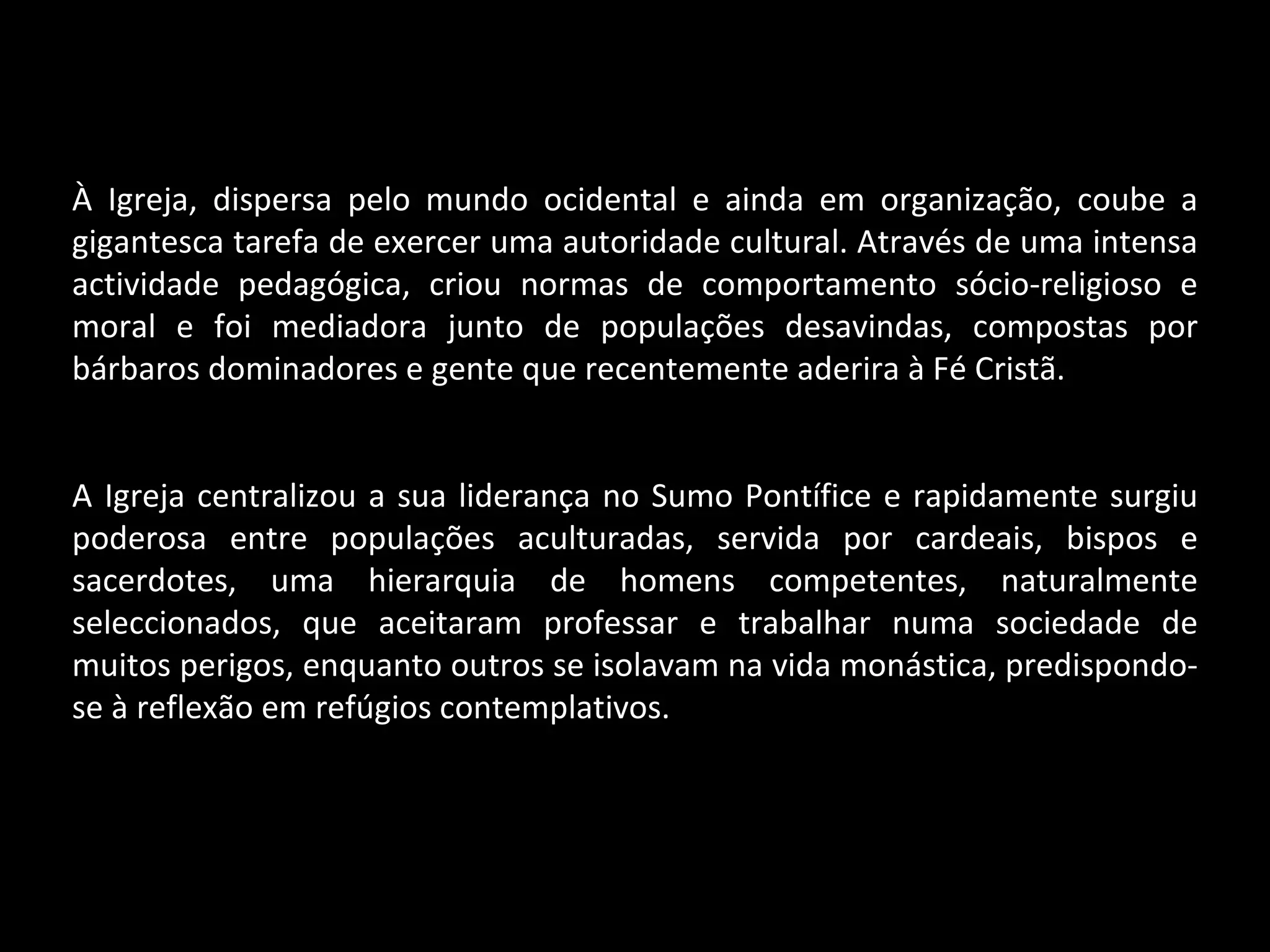 À Igreja, dispersa pelo mundo ocidental e ainda em organização, coube a gigantesca tarefa de exercer uma autoridade cultural. Através de uma intensa actividade pedagógica, criou normas de comportamento sócio-religioso e moral e foi mediadora junto de populações desavindas, compostas por bárbaros dominadores e gente que recentemente aderira à Fé Cristã. A Igreja centralizou a sua liderança no Sumo Pontífice e rapidamente surgiu poderosa entre populações aculturadas, servida por cardeais, bispos e sacerdotes, uma hierarquia de homens competentes, naturalmente seleccionados, que aceitaram professar e trabalhar numa sociedade de muitos perigos, enquanto outros se isolavam na vida monástica, predispondo-se à reflexão em refúgios contemplativos. 