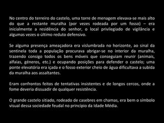 No centro do terreiro do castelo, uma torre de menagem elevava-se mais alto do que a restante muralha (por vezes rodeada por um fosso) – era inicialmente a residência do senhor, o local privilegiado de vigilância e algumas vezes o último reduto defensivo. Se alguma presença ameaçadora era vislumbrada no horizonte, ao sinal da sentinela toda a população procurava abrigar-se no interior da muralha, trazendo consigo todos os bens móveis que conseguiam reunir (animais, alfaias, géneros, etc.) e ocupando posições para defender o castelo; uma ponte elevatória era içada e o fosso exterior cheio de água dificultava a subida da muralha aos assaltantes. Eram confrontos feitos de tentativas insistentes e de longos cercos, onde a fome deveria dissuadir de qualquer resistência.  O grande castelo sitiado, rodeado de casebres em chamas, era bem o símbolo visual dessa sociedade feudal no princípio da Idade Média. 