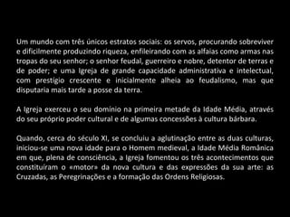 Um mundo com três únicos estratos sociais: os servos, procurando sobreviver e dificilmente produzindo riqueza, enfileirando com as alfaias como armas nas tropas do seu senhor; o senhor feudal, guerreiro e nobre, detentor de terras e de poder; e uma Igreja de grande capacidade administrativa e intelectual, com prestígio crescente e inicialmente alheia ao feudalismo, mas que disputaria mais tarde a posse da terra. A Igreja exerceu o seu domínio na primeira metade da Idade Média, através do seu próprio poder cultural e de algumas concessões à cultura bárbara. Quando, cerca do século XI, se concluiu a aglutinação entre as duas culturas, iniciou-se uma nova idade para o Homem medieval, a Idade Média Românica em que, plena de consciência, a Igreja fomentou os três acontecimentos que constituíram o «motor» da nova cultura e das expressões da sua arte: as Cruzadas, as Peregrinações e a formação das Ordens Religiosas. 