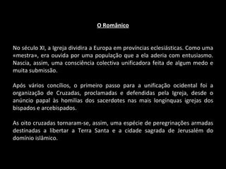 O Românico No século XI, a Igreja dividira a Europa em províncias eclesiásticas. Como uma «mestra», era ouvida por uma população que a ela aderia com entusiasmo. Nascia, assim, uma consciência colectiva unificadora feita de algum medo e muita submissão. Após vários concílios, o primeiro passo para a unificação ocidental foi a organização de Cruzadas, proclamadas e defendidas pela Igreja, desde o anúncio papal às homilias dos sacerdotes nas mais longínquas igrejas dos bispados e arcebispados. As oito cruzadas tornaram-se, assim, uma espécie de peregrinações armadas destinadas a libertar a Terra Santa e a cidade sagrada de Jerusalém do domínio islâmico. 