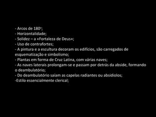 - Arcos de 180 o ; - Horizontalidade; - Solidez – a «Fortaleza de Deus»; - Uso de contrafortes; - A pintura e a escultura decoram os edifícios, são carregados de esquematização e simbolismo; - Plantas em forma de Cruz Latina, com várias naves; - As naves laterais prolongam-se e passam por detrás da abside, formando o deambulatório; - Do deambulatório saíam as capelas radiantes ou absidiolos; -Estilo essencialmente clerical; 