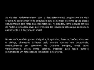 As cidades «adormeceram» com o desaparecimento progressivo da vida urbana. O deslocamento da população para os campos era uma opção ditada naturalmente pela força das circunstâncias. As cidades, como antigos centros de Poder, eram agora alvos preferenciais das incursões bélicas que conduziam à destruição e à degradação social. No século V, os Ostrogodos, Visigodos, Burgúndios, Francos, Saxões, Vândalos e Vikings, chamados bárbaros pelo mundo romano em decadência, introduziram-se em territórios do Ocidente europeu, umas vezes violentamente, outras como colonos, trazendo para locais outrora romanizados um heterogéneo «mosaico» de culturas. 