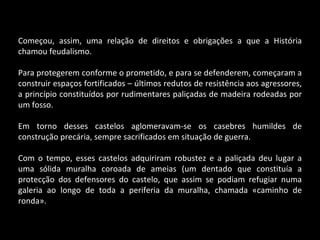 Começou, assim, uma relação de direitos e obrigações a que a História chamou feudalismo. Para protegerem conforme o prometido, e para se defenderem, começaram a construir espaços fortificados – últimos redutos de resistência aos agressores, a princípio constituídos por rudimentares paliçadas de madeira rodeadas por um fosso. Em torno desses castelos aglomeravam-se os casebres humildes de construção precária, sempre sacrificados em situação de guerra. Com o tempo, esses castelos adquiriram robustez e a paliçada deu lugar a uma sólida muralha coroada de ameias (um dentado que constituía a protecção dos defensores do castelo, que assim se podiam refugiar numa galeria ao longo de toda a periferia da muralha, chamada «caminho de ronda». 