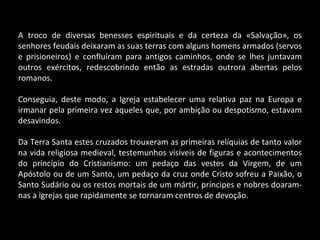 A troco de diversas benesses espirituais e da certeza da «Salvação», os senhores feudais deixaram as suas terras com alguns homens armados (servos e prisioneiros) e confluíram para antigos caminhos, onde se lhes juntavam outros exércitos, redescobrindo então as estradas outrora abertas pelos romanos. Conseguia, deste modo, a Igreja estabelecer uma relativa paz na Europa e irmanar pela primeira vez aqueles que, por ambição ou despotismo, estavam desavindos. Da Terra Santa estes cruzados trouxeram as primeiras relíquias de tanto valor na vida religiosa medieval, testemunhos visíveis de figuras e acontecimentos do princípio do Cristianismo: um pedaço das vestes da Virgem, de um Apóstolo ou de um Santo, um pedaço da cruz onde Cristo sofreu a Paixão, o Santo Sudário ou os restos mortais de um mártir, príncipes e nobres doaram-nas a igrejas que rapidamente se tornaram centros de devoção. 