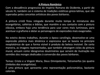 A Pintura Românica Com a decadência progressiva do Império Romano do Ocidente, a partir do século IV, também cai o sistema de tradições estéticas greco-latinas, que são superadas pelos conceitos artísticos dos povos bárbaros. A pintura cristã ficou relegada durante muito tempo às miniaturas dos evangeliários, saltérios e bíblias, que mantêm o seu contacto com a pintura clássica, embora haja uma tendência para usar cores mais luminosas, para acentuar o grafismo e dotar as personagens de expressões mais exageradas. Na esteira destes trabalhos, durante a época carolíngia, desenvolve-se uma expressão plástica mais dinâmica e expressiva que se baseia no princípio neoplatónico de que a forma visível é produto da beleza invisível. De certa maneira, as imagens representadas, que também abrangem ciclos da pintura mural, actuam como ideogramas doutrinários que servem de ilustração nos sermões dos monges dedicados à conversão dos povos bárbaros. Temas: Cristo e a Virgem Maria, Deus Omnipotente, Tetramorfos (os quatro símbolos dos evangelistas). É uma pintura que apresenta uma representação policromática, bastante colorida. 