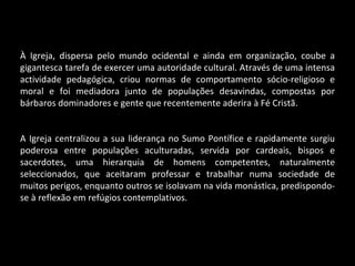 À Igreja, dispersa pelo mundo ocidental e ainda em organização, coube a gigantesca tarefa de exercer uma autoridade cultural. Através de uma intensa actividade pedagógica, criou normas de comportamento sócio-religioso e moral e foi mediadora junto de populações desavindas, compostas por bárbaros dominadores e gente que recentemente aderira à Fé Cristã. A Igreja centralizou a sua liderança no Sumo Pontífice e rapidamente surgiu poderosa entre populações aculturadas, servida por cardeais, bispos e sacerdotes, uma hierarquia de homens competentes, naturalmente seleccionados, que aceitaram professar e trabalhar numa sociedade de muitos perigos, enquanto outros se isolavam na vida monástica, predispondo-se à reflexão em refúgios contemplativos. 