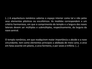 (…) A arquitectura românica valoriza o espaço interior como tal e não pelos seus elementos plásticos ou escultóricos. As medidas correspondem a um critério harmonioso, em que o comprimento do templo e a largura das naves laterais devem ser múltiplos e submúltiplos, respectivamente, da largura da nave central. O templo românico, em que readquirem maior importância a abside e a nave circundante, tem como elementos principais a abóbada de meio cano, o arco em faixa assente em pilares, o arco formeiro, e por vezes o trifório. (…) 
