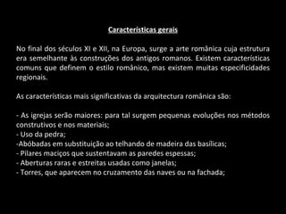 Características gerais No final dos séculos XI e XII, na Europa, surge a arte românica cuja estrutura era semelhante às construções dos antigos romanos. Existem características comuns que definem o estilo românico, mas existem muitas especificidades regionais. As características mais significativas da arquitectura românica são: - As igrejas serão maiores: para tal surgem pequenas evoluções nos métodos construtivos e nos materiais; - Uso da pedra; -Abóbadas em substituição ao telhando de madeira das basílicas; - Pilares maciços que sustentavam as paredes espessas; - Aberturas raras e estreitas usadas como janelas; - Torres, que aparecem no cruzamento das naves ou na fachada; 
