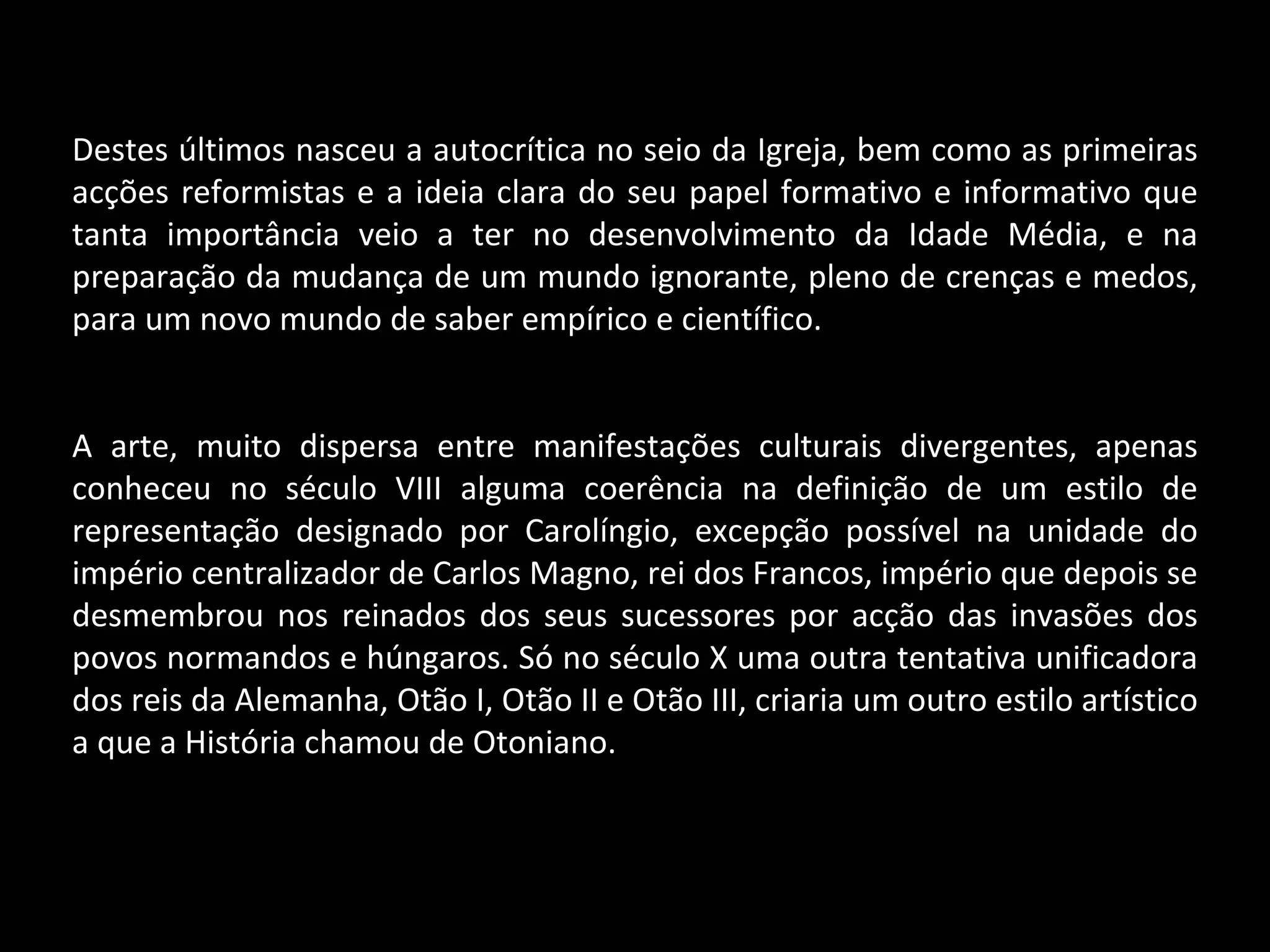 Destes últimos nasceu a autocrítica no seio da Igreja, bem como as primeiras acções reformistas e a ideia clara do seu papel formativo e informativo que tanta importância veio a ter no desenvolvimento da Idade Média, e na preparação da mudança de um mundo ignorante, pleno de crenças e medos, para um novo mundo de saber empírico e científico. A arte, muito dispersa entre manifestações culturais divergentes, apenas conheceu no século VIII alguma coerência na definição de um estilo de representação designado por Carolíngio, excepção possível na unidade do império centralizador de Carlos Magno, rei dos Francos, império que depois se desmembrou nos reinados dos seus sucessores por acção das invasões dos povos normandos e húngaros. Só no século X uma outra tentativa unificadora dos reis da Alemanha, Otão I, Otão II e Otão III, criaria um outro estilo artístico a que a História chamou de Otoniano. 